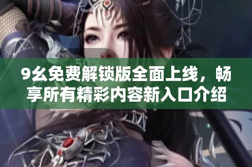 9幺免费解锁版全面上线，畅享所有精彩内容新入口介绍