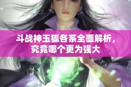 斗战神玉狐各系全面解析，究竟哪个更为强大