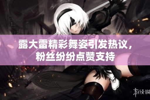 露大雷精彩舞姿引发热议，粉丝纷纷点赞支持
