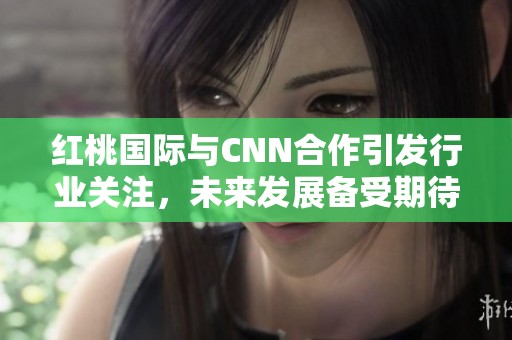 红桃国际与CNN合作引发行业关注，未来发展备受期待