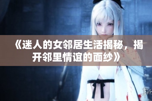 《迷人的女邻居生活揭秘，揭开邻里情谊的面纱》