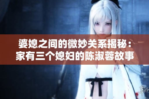 婆媳之间的微妙关系揭秘：家有三个媳妇的陈淑蓉故事分析