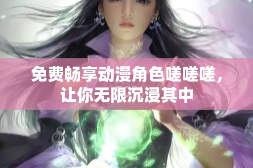 免费畅享动漫角色嗟嗟嗟，让你无限沉浸其中
