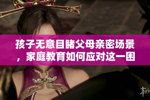 孩子无意目睹父母亲密场景，家庭教育如何应对这一困扰