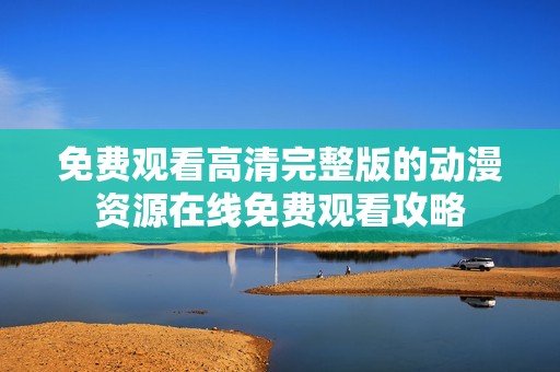 免费观看高清完整版的动漫资源在线免费观看攻略