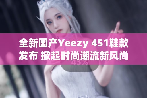 全新国产Yeezy 451鞋款发布 掀起时尚潮流新风尚