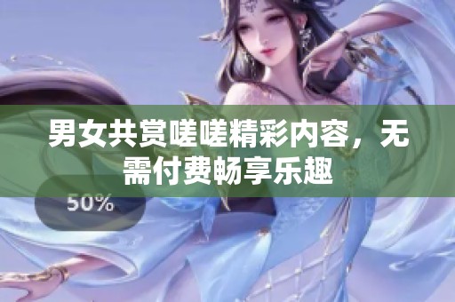 男女共赏嗟嗟精彩内容，无需付费畅享乐趣