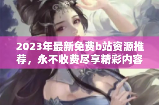 2023年最新免费b站资源推荐，永不收费尽享精彩内容