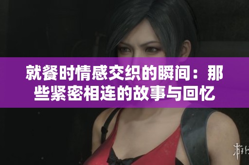 就餐时情感交织的瞬间：那些紧密相连的故事与回忆