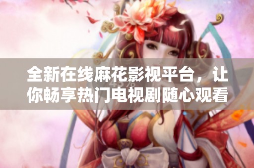 全新在线麻花影视平台，让你畅享热门电视剧随心观看