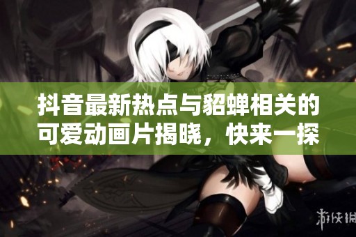 抖音最新热点与貂蝉相关的可爱动画片揭晓，快来一探究竟
