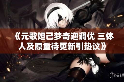 《元歌妲己梦奇迎调优 三体人及原重待更新引热议》