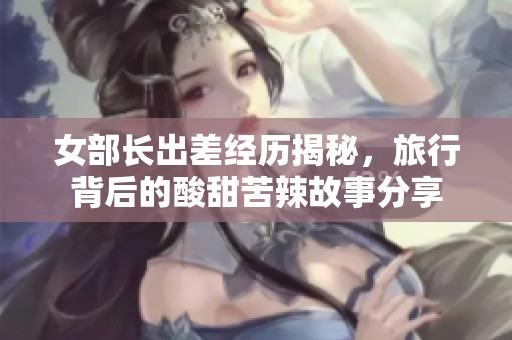 女部长出差经历揭秘，旅行背后的酸甜苦辣故事分享