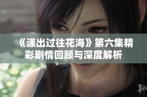 《漾出过往花海》第六集精彩剧情回顾与深度解析