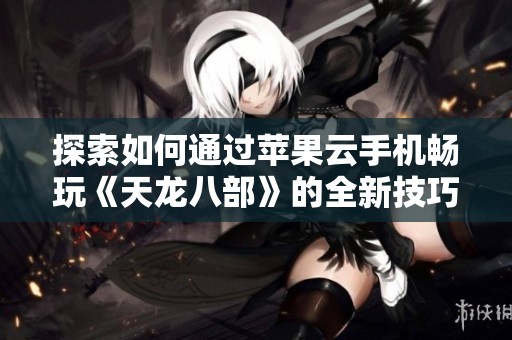 探索如何通过苹果云手机畅玩《天龙八部》的全新技巧与玩法揭秘