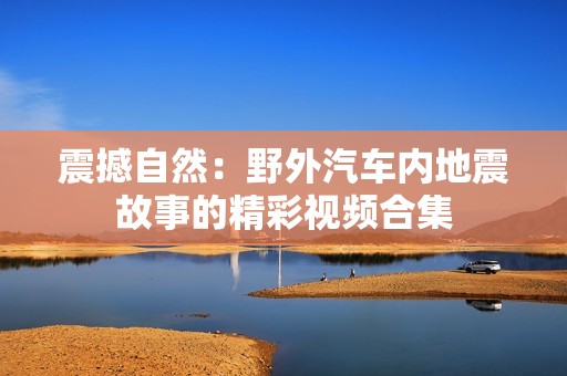 震撼自然：野外汽车内地震故事的精彩视频合集