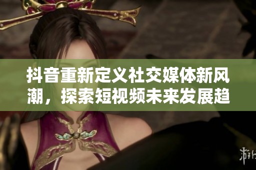 抖音重新定义社交媒体新风潮，探索短视频未来发展趋势