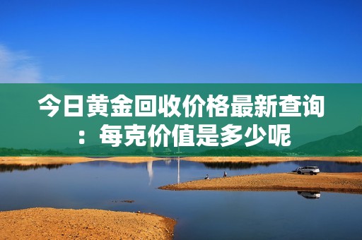 今日黄金回收价格最新查询：每克价值是多少呢