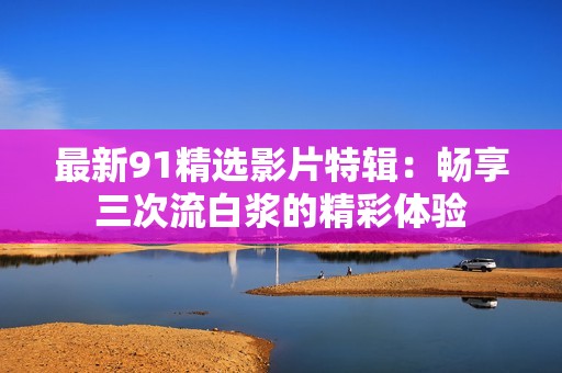 最新91精选影片特辑：畅享三次流白浆的精彩体验