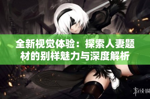 全新视觉体验：探索人妻题材的别样魅力与深度解析