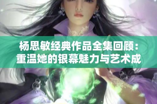 杨思敏经典作品全集回顾：重温她的银幕魅力与艺术成就