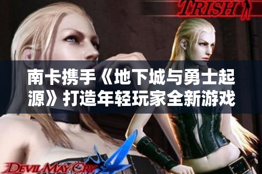 南卡携手《地下城与勇士起源》打造年轻玩家全新游戏体验