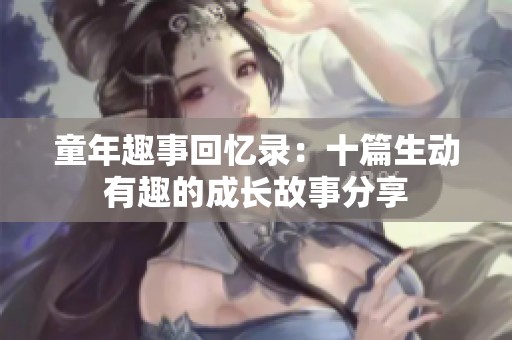 童年趣事回忆录：十篇生动有趣的成长故事分享
