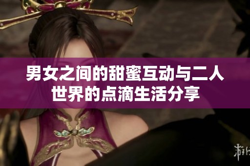 男女之间的甜蜜互动与二人世界的点滴生活分享