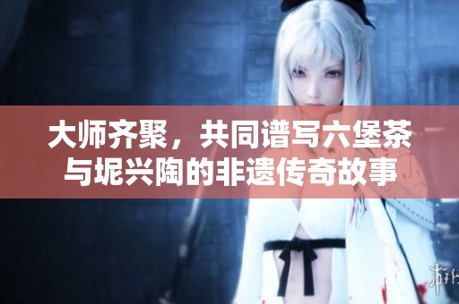 大师齐聚，共同谱写六堡茶与坭兴陶的非遗传奇故事