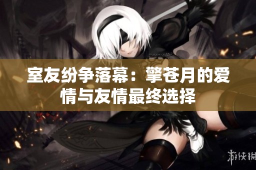 室友纷争落幕：擎苍月的爱情与友情最终选择