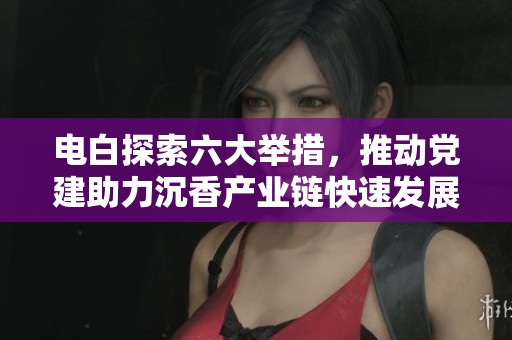 电白探索六大举措，推动党建助力沉香产业链快速发展