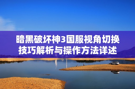 暗黑破坏神3国服视角切换技巧解析与操作方法详述