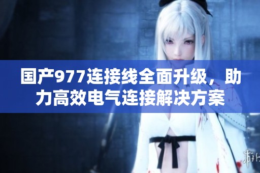 国产977连接线全面升级，助力高效电气连接解决方案
