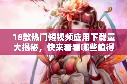18款热门短视频应用下载量大揭秘，快来看看哪些值得一试！