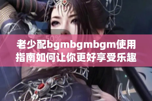 老少配bgmbgmbgm使用指南如何让你更好享受乐趣