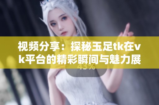 视频分享：探秘玉足tk在vk平台的精彩瞬间与魅力展现