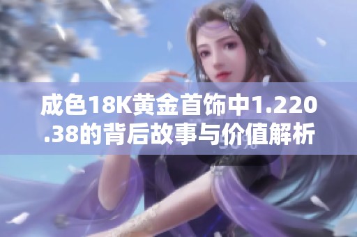 成色18K黄金首饰中1.220.38的背后故事与价值解析
