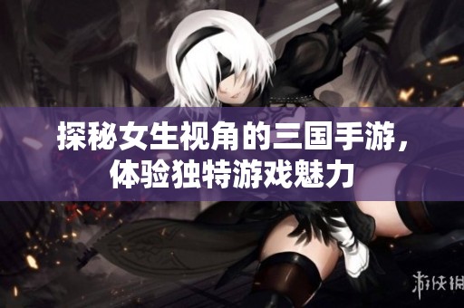探秘女生视角的三国手游，体验独特游戏魅力