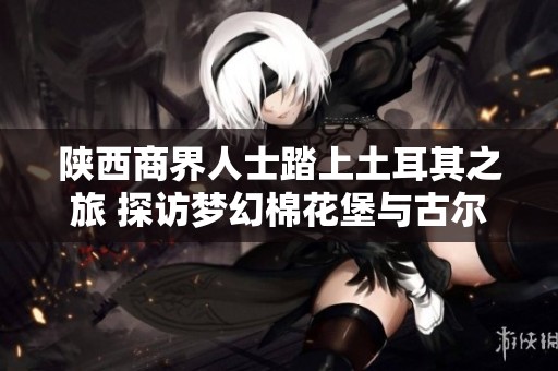 陕西商界人士踏上土耳其之旅 探访梦幻棉花堡与古尔桑魅力