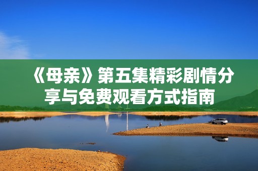《母亲》第五集精彩剧情分享与免费观看方式指南