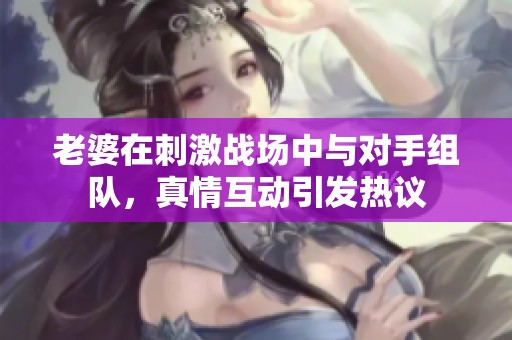 老婆在刺激战场中与对手组队，真情互动引发热议