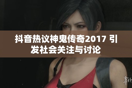抖音热议神鬼传奇2017 引发社会关注与讨论