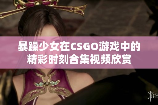 暴躁少女在CSGO游戏中的精彩时刻合集视频欣赏