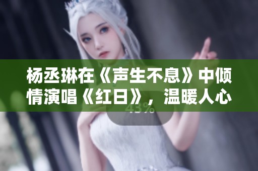杨丞琳在《声生不息》中倾情演唱《红日》，温暖人心瞬间回响