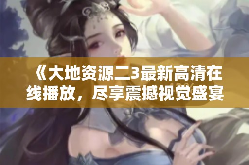 《大地资源二3最新高清在线播放，尽享震撼视觉盛宴！》