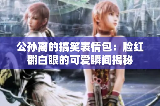 公孙离的搞笑表情包：脸红翻白眼的可爱瞬间揭秘