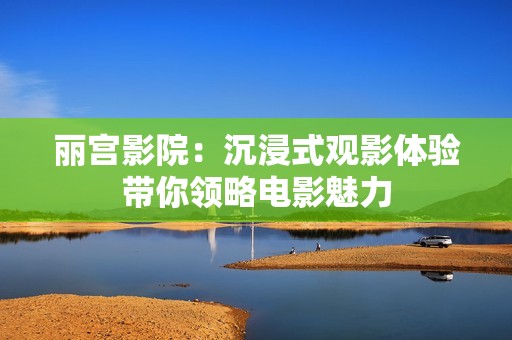 丽宫影院：沉浸式观影体验带你领略电影魅力