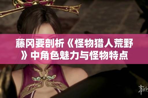 藤冈要剖析《怪物猎人荒野》中角色魅力与怪物特点