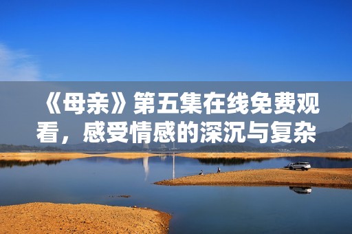 《母亲》第五集在线免费观看，感受情感的深沉与复杂