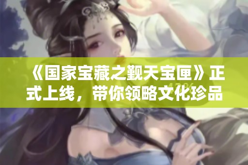 《国家宝藏之觐天宝匣》正式上线，带你领略文化珍品魅力